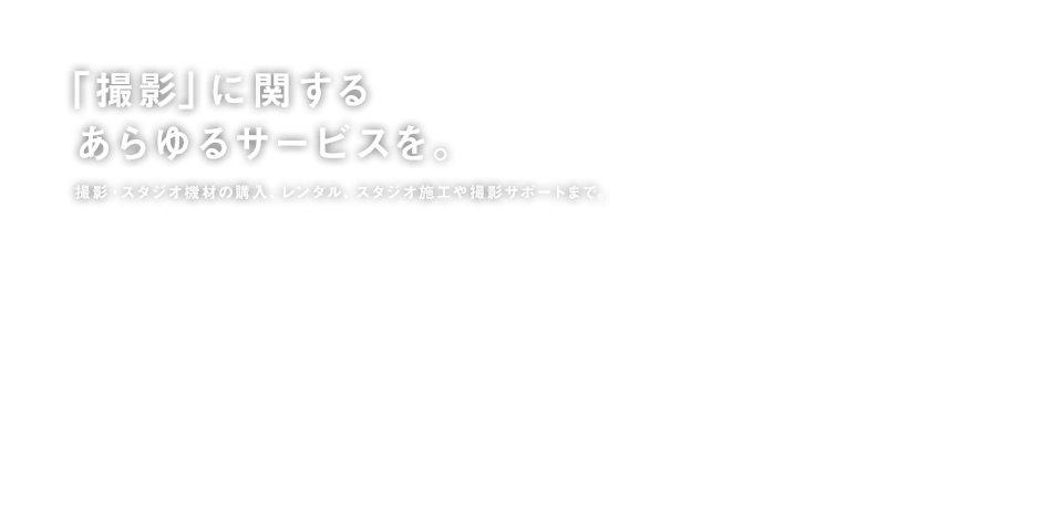 「撮影」に関するあらゆるサービスを。 撮影・スタジオ機材の購入、レンタル、スタジオ施工や撮影サポートまで。